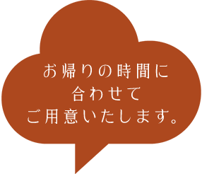 お帰りの時間に合わせてご用意いたします。